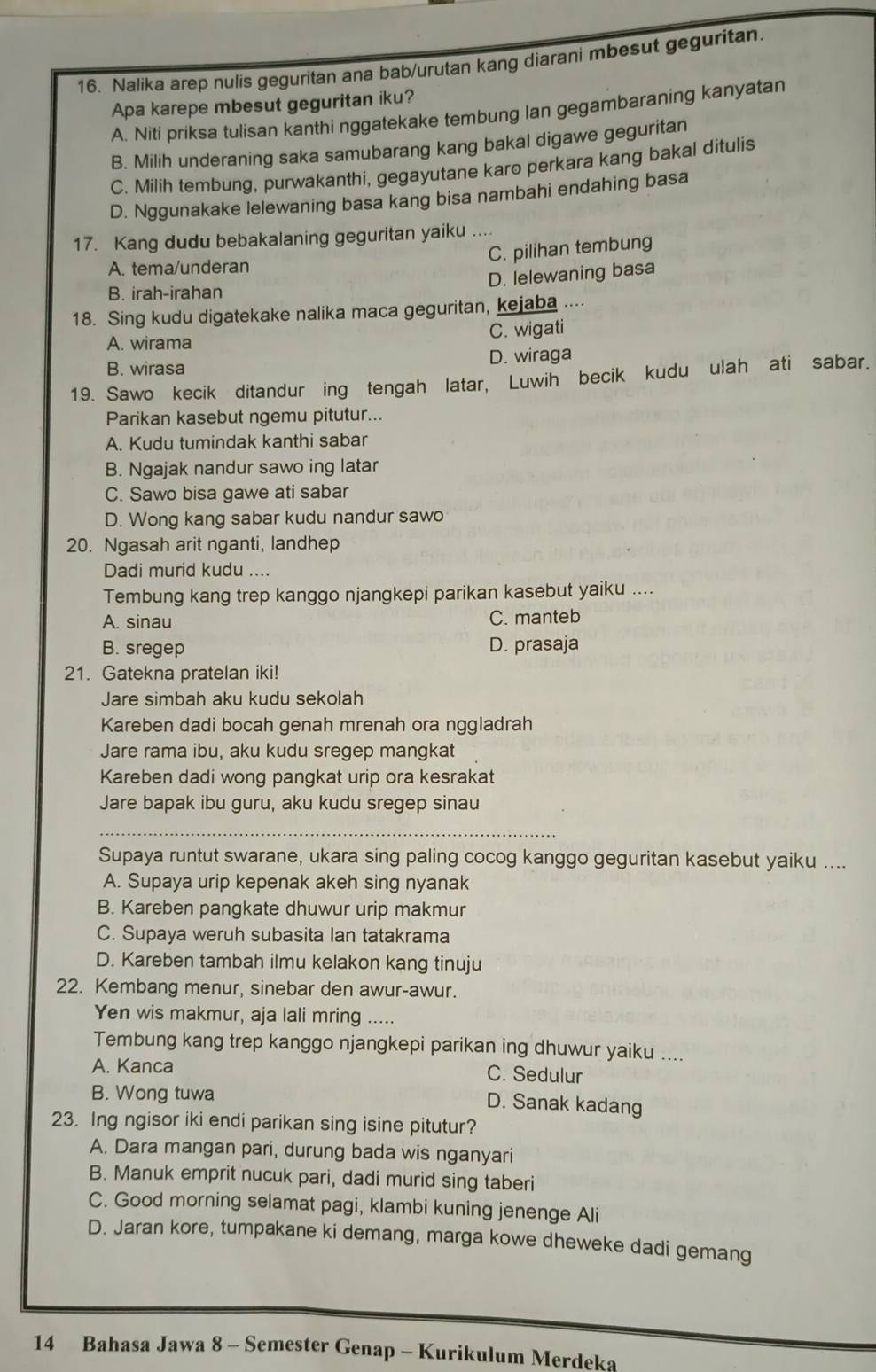 Nalika arep nulis geguritan ana bab/urutan kang diarani mbesut geguritan.
Apa karepe mbesut geguritan iku?
A. Niti priksa tulisan kanthi nggatekake tembung Ian gegambaraning kanyatan
B. Milih underaning saka samubarang kang bakal digawe geguritan
C. Milih tembung, purwakanthi, gegayutane karo perkara kang bakal ditulis
D. Nggunakake lelewaning basa kang bisa nambahi endahing basa
17. Kang dudu bebakalaning geguritan yaiku ....
C. pilihan tembung
A. tema/underan
D. lelewaning basa
B. irah-irahan
18. Sing kudu digatekake nalika maca geguritan, kejaba ....
A. wirama C. wigati
B. wirasa D. wiraga
19. Sawo kecik ditandur ing tengah latar, Luwih becik kudu ulah ati sabar.
Parikan kasebut ngemu pitutur...
A. Kudu tumindak kanthi sabar
B. Ngajak nandur sawo ing latar
C. Sawo bisa gawe ati sabar
D. Wong kang sabar kudu nandur sawo
20. Ngasah arit nganti, landhep
Dadi murid kudu ....
Tembung kang trep kanggo njangkepi parikan kasebut yaiku ....
A. sinau C. manteb
B. sregep D. prasaja
21. Gatekna pratelan iki!
Jare simbah aku kudu sekolah
Kareben dadi bocah genah mrenah ora nggladrah
Jare rama ibu, aku kudu sregep mangkat
Kareben dadi wong pangkat urip ora kesrakat
Jare bapak ibu guru, aku kudu sregep sinau
_
Supaya runtut swarane, ukara sing paling cocog kanggo geguritan kasebut yaiku ....
A. Supaya urip kepenak akeh sing nyanak
B. Kareben pangkate dhuwur urip makmur
C. Supaya weruh subasita Ian tatakrama
D. Kareben tambah ilmu kelakon kang tinuju
22. Kembang menur, sinebar den awur-awur.
Yen wis makmur, aja lali mring .....
Tembung kang trep kanggo njangkepi parikan ing dhuwur yaiku ....
A. Kanca C. Sedulur
B. Wong tuwa
D. Sanak kadang
23. Ing ngisor iki endi parikan sing isine pitutur?
A. Dara mangan pari, durung bada wis nganyari
B. Manuk emprit nucuk pari, dadi murid sing taberi
C. Good morning selamat pagi, klambi kuning jenenge Ali
D. Jaran kore, tumpakane ki demang, marga kowe dheweke dadi gemang
14 Bahasa Jawa 8 - Semester Genap - Kurikulum Merdeka