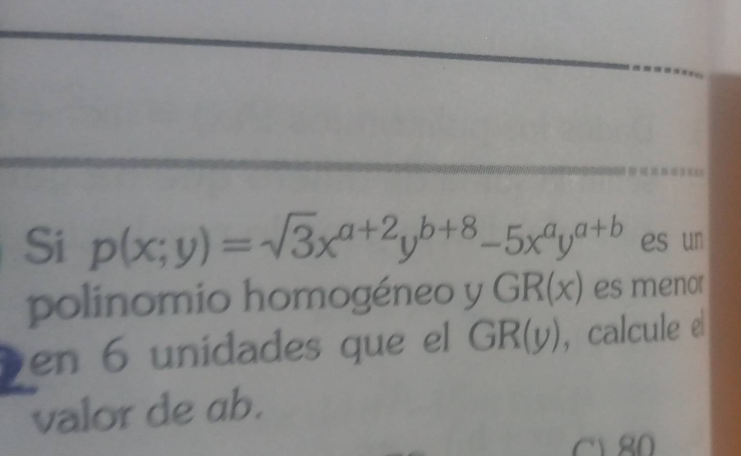 Si p(x;y)=sqrt(3)x^(a+2)y^(b+8)-5x^ay^(a+b) es un
polinomio homogéneo y GR(x) es menor
en 6 unidades que el GR(y) , calcule e
valor de ab.
C1 80