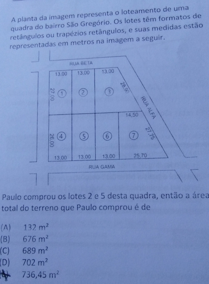 A planta da imagem representa o loteamento de uma
quadra do bairro São Gregório. Os lotes têm formatos de
retângulos ou trapézios retângulos, e suas medidas estão
representadas em metros na imagem a seguir.
RUA BETA
13.00 13.00 13.00
1 2 3 :
14,50
= 4 5 6 7

13.00 13,00 13.00 25,70
RUA GAMA
Paulo comprou os lotes 2 e 5 desta quadra, então a área
total do terreno que Paulo comprou é de
(A) 132m^2
(B) 676m^2
(C) 689m^2
(D) 702m^2
736,45m^2