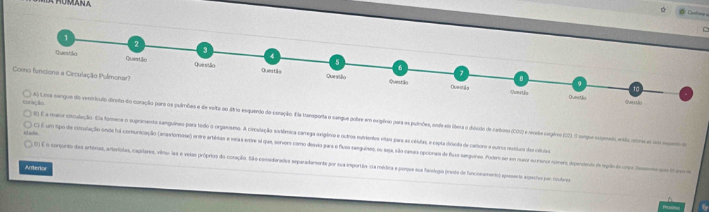 ☆ Ö. Confrme « 
C 
lmnões e de volta ao átrio esquerdo do coração. Ela transporta o sangue pobre em oxigênio para os pulmões, onde ele iberao dixido de carbono (CO) e recebe exigênio (O2). O sangue exipenado, então, retome ao lado pano de 
B) É a maior circulação. Ela forece o suprimento sanguíneo para todo o organismo. A circulação sistêmica carrega oxigênio e outros nutrientes vitais para as células, e capta dióxido de carbono e cutros resíduos das células 
itade 
C) É um tipo de circulação onde há comunicação (anastomose) entre artérias e veias entre si que, servem como desvio para o fluxo sanguíneo, ou seja, são canais opcionais de fluxo sanguineo. Podem ser em maior ou menor número, dependenido da regão do corpo. Dee as no 
D) É o conjunto das artérias, arteríolas, capilares, vênu-las e veias próprios do coração. São considerados separadamente por sua importân: cia médica e porque sua faiologia (modo de funcionamento) epresenta aspectos par ficulares 
Anterior