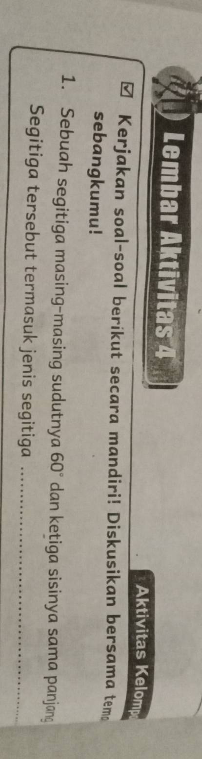 Lembar Aktivitas 4 
Aktivitas Kelomp 
Kerjakan soal-soal berikut secara mandiri! Diskusikan bersama temo 
sebangkumu! 
1. Sebuah segitiga masing-masing sudutnya 60° dan ketiga sisinya sama panjang 
Segitiga tersebut termasuk jenis segitiga_