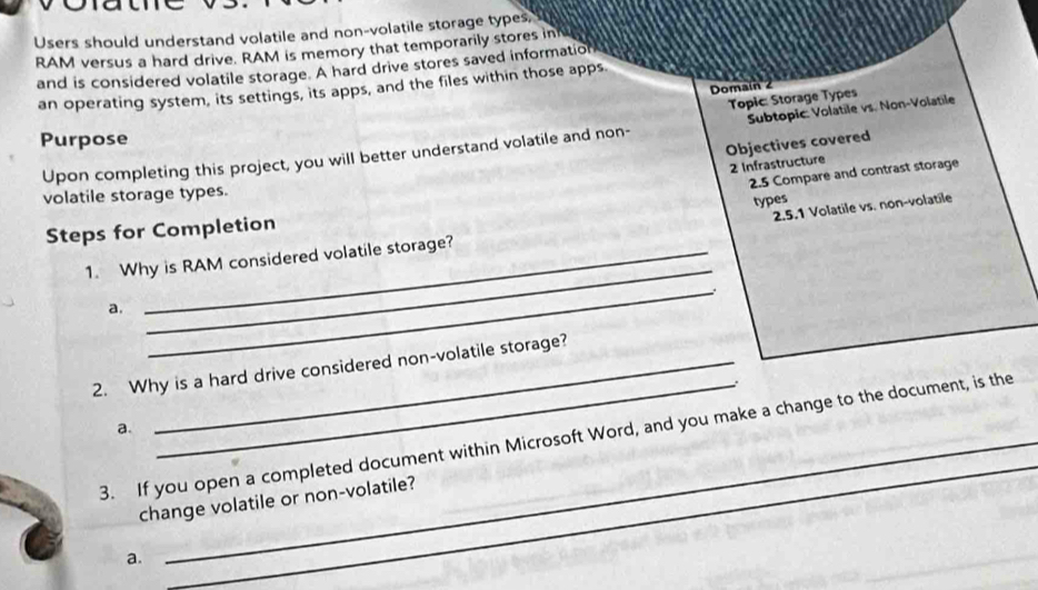 Users should understand volatile and non-volatile storage types, 
RAM versus a hard drive. RAM is memory that temporarily stores int 
and is considered volatile storage. A hard drive stores saved information 
an operating system, its settings, its apps, and the files within those apps 
Domain 2 
Topic: Storage Types 
Purpose 
Upon completing this project, you will better understand volatile and non- Subtopic: Volatile vs. Non-Volatile 
Objectives covered 
2 Infrastructure 
2.5 Compare and contrast storage 
volatile storage types. 
2.5.1 Volatile vs. non-volatile 
_ 
Steps for Completion 
1. Why is RAM considered volatile storage? types 
a. 
_ 
_ 
_ 
2. Why is a hard drive considered non-volatile storage? 
a. 
_ 
3. If you open a completed document within Microsoft Word, and you make a change to the document, is the 
change volatile or non-volatile? 
a.