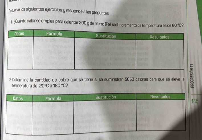 Resuelve los siguientes ejercicios y responde a las preguntas. 
1. ¿Cuánto calor se emplea para calentar 200 g de hierro (Fe), si el incremento de temperatura es de 60°C ? 
2. Determina la cantidad de cobre que se tiene si se suministran 5050 calorías para que se eleve la 
temperatura de 20°C a 180°C 2