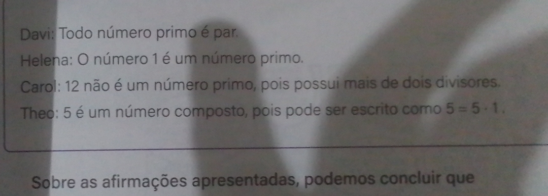 Davi: Todo número primo é par. 
Helena: O número 1 é um número primo. 
Carol: 12 não é um número primo, pois possui mais de dois divisores. 
Theo: 5 é um número composto, pois pode ser escrito como 5=5· 1. 
Sobre as afirmações apresentadas, podemos concluir que