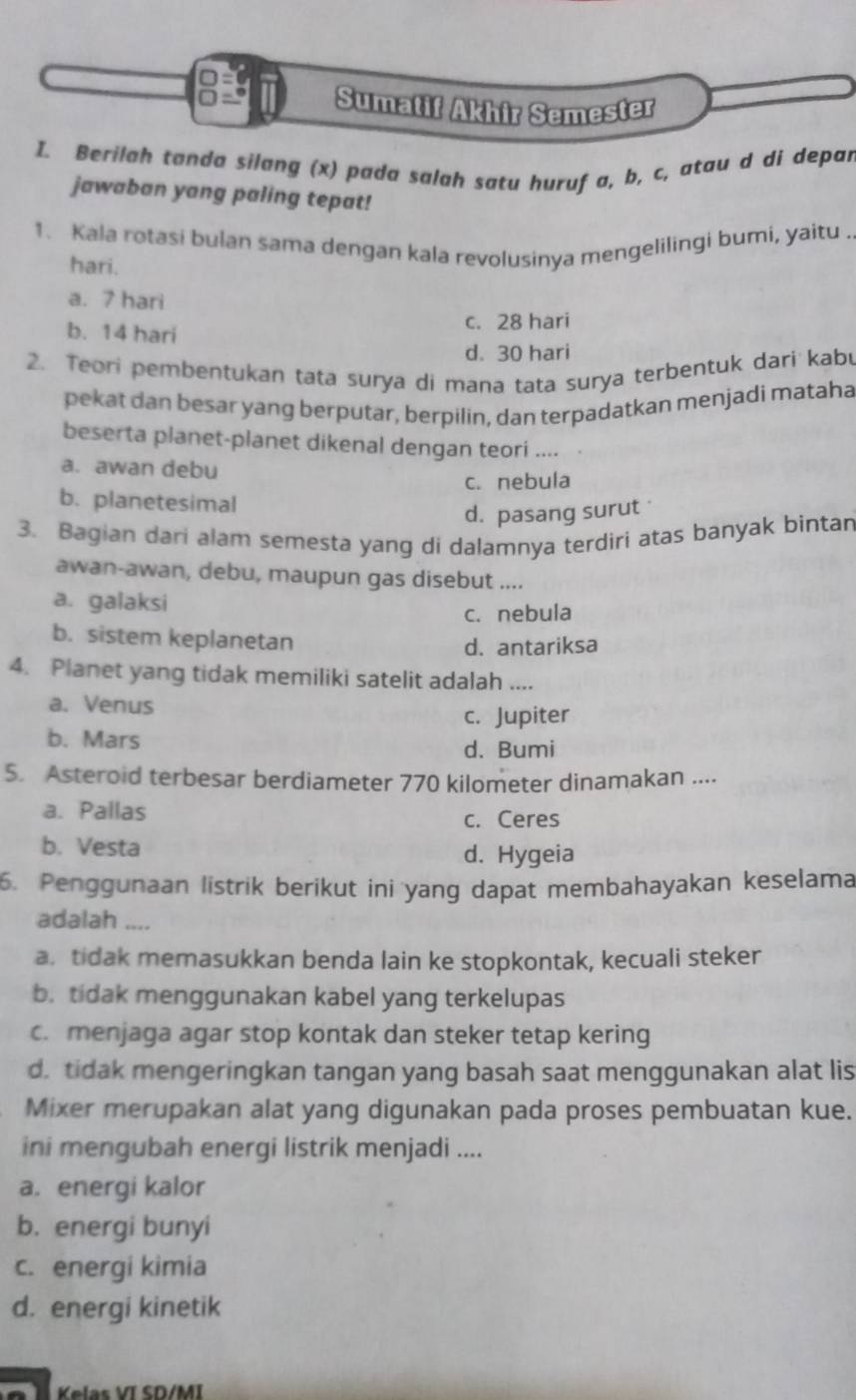 Sumatif Akhir Semester
I. Berilah tanda silang (x) pada salah satu huruf a, b, c, atau d di depar
jawaban yang paling tepat!
1. Kala rotasi bulan sama dengan kala revolusinya mengelilingi bumi, yaitu .
hari.
a. 7 hari
b. 14 hari
c. 28 hari
d. 30 hari
2. Teori pembentukan tata surya di mana tata surya terbentuk dari kabu
pekat dan besar yang berputar, berpilin, dan terpadatkan menjadi mataha
beserta planet-planet dikenal dengan teori ....
a. awan debu
c. nebula
b. planetesimal
d. pasang surut 
3. Bagian dari alam semesta yang di dalamnya terdiri atas banyak bintan
awan-awan, debu, maupun gas disebut ....
a. galaksi
c. nebula
b. sistem keplanetan
d. antariksa
4. Planet yang tidak memiliki satelit adalah ....
a. Venus
c. Jupiter
b. Mars
d. Bumi
5. Asteroid terbesar berdiameter 770 kilometer dinamakan ....
a. Pallas c. Ceres
b. Vesta d. Hygeia
6. Penggunaan listrik berikut ini yang dapat membahayakan keselama
adalah ....
a. tidak memasukkan benda lain ke stopkontak, kecuali steker
b. tidak menggunakan kabel yang terkelupas
c. menjaga agar stop kontak dan steker tetap kering
d. tidak mengeringkan tangan yang basah saat menggunakan alat lis
Mixer merupakan alat yang digunakan pada proses pembuatan kue.
ini mengubah energi listrik menjadi ....
a. energi kalor
b. energi bunyi
c. energi kimia
d. energi kinetik
Kelas VI SD/MI