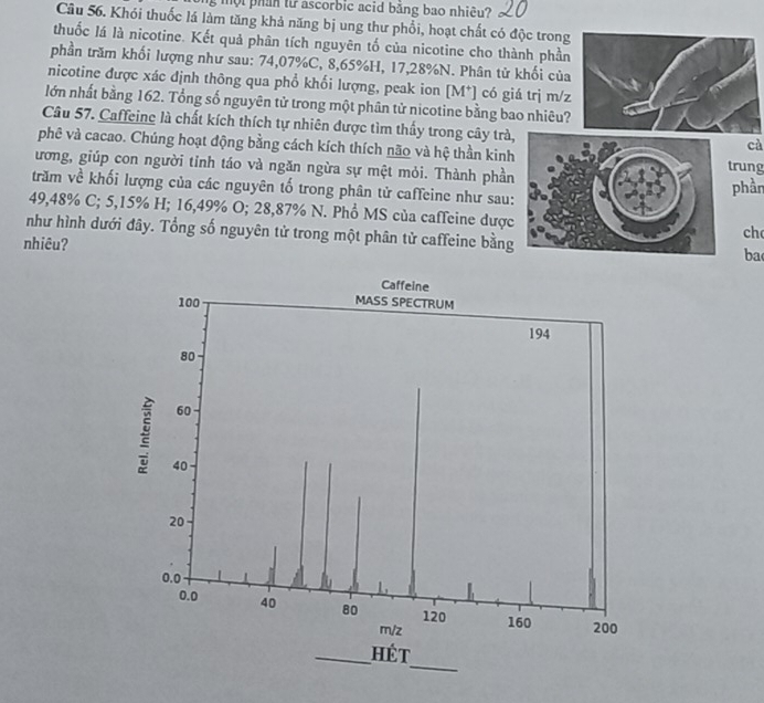 một phần từ ascorbic acid băng bao nhiêu? 
Câu 56. Khói thuốc lá làm tăng khả năng bị ung thư phổi, hoạt chất có độc trong 
thuốc lá là nicotine. Kết quả phân tích nguyên tố của nicotine cho thành phần 
phần trăm khối lượng như sau: 74,07%C, 8,65%H, 17,28% N. Phân tử khối của 
nicotine được xác định thông qua phổ khối lượng, peak ion [M*] có giá trị m/z 
lớn nhất bằng 162. Tổng số nguyên tử trong một phân tử nicotine bằng bao nhiêu? 
Câu 57. Caffeing là chất kích thích tự nhiên được tìm thấy trong cây trà 
cà 
phê và cacao. Chúng hoạt động bằng cách kích thích não và hệ thần kinhtrung 
ương, giúp con người tỉnh táo và ngăn ngừa sự mệt mỏi. Thành phần 
trăm về khối lượng của các nguyên tố trong phân tử caffeine như sau: 
phần
49,48% C; 5,15% H; 16,49% O; 28,87% N. Phổ MS của caffeine dượcch 
như hình dưới đây. Tổng số nguyên tử trong một phân tử caffeine bằngba 
nhiêu?