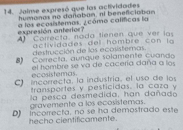 Jaime expresó que las actividades
humanas no dañaban, ni beneficiaban
a los ecosistemas, ¿cómo calificas la
expresión anterior?
A) Correcta, nada tienen que ver las
actividades del hombre con la 
destrucción de los ecosistemas.
B) Correcta, aunque solamente cuando
el hombre se va de cacería daña a los
ecosistemas.
C) Incorrecta, la industria, el uso de los
transportes y pesticidas, la caza y
la pesca desmedida, han dañado
gravemente a los ecosistemas.
D) incorrecta, no se ha demostrado este
hecho científicamente.