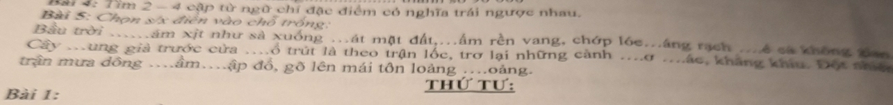 Đài 4: Tìm 2 -4 cập từ ngữ chỉ đặc điểm có nghĩa trái ngược nhau. 
Bài 5: Chọn s/x điễn vào chỗ trống: 
Bầu trời ....ăm xịt như sả xuống ...át mặt đất...âm rên vang, chớp lóc..áng rạch ...ê sả không Ban 
Cây .ung giả trước cửa ..ổ trút là theo trận lốc, trơ lại những cảnh ...ơ ..ác, kháng khíu. Đột nhệ 
trận mưa đồng . âm.ập đồ, gõ lên mái tôn loàng ...oảng. 
thứ tư: 
Bài 1: