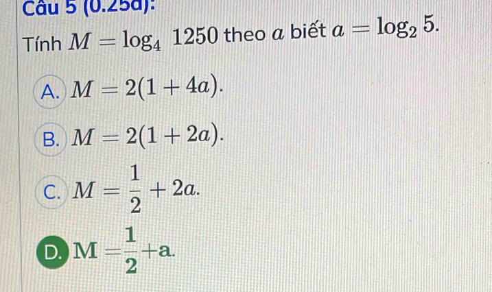 (0.258):
Tính M=log _41250 theo a biết a=log _25.
A. M=2(1+4a).
B. M=2(1+2a).
C. M= 1/2 +2a.
D. M= 1/2 +a.