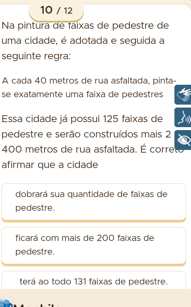 10 / 12
Na pintura de faixas de pedestre de
uma cidade, é adotada e seguida a
seguinte regra:
A cada 40 metros de rua asfaltada, pinta-
se exatamente uma faixa de pedestres
Essa cidade já possui 125 faixas de
pedestre e serão construídos mais 2
400 metros de rua asfaltada. É correto
afirmar que a cidade
dobrará sua quantidade de faixas de
pedestre.
ficará com mais de 200 faixas de
pedestre.
terá ao todo 131 faixas de pedestre.