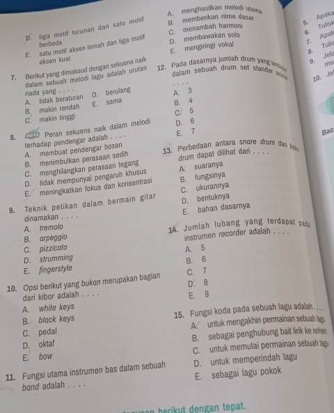 A. menghasilkan melodi ulam
D. tiga motif turunan dan satu motif
5. Apaka
6. Tulisk
berbeda C. menambah harmon B. memberikan ritme dasa
E. satu motif aksen lemah dan tiga motif
7. Agak
8. Tulis
aksen kuat E. mengiringi vokal D. membawakan solo
7. Berikut yang dimaksud dengan sekuens naik
9. Jel
mu
dalam sebuah drum set standa dll 10. Je
dalam sebuah melodi lagu adalah urutan 12. Pada dasarnya jumlah drum yang tenlaps
D. berulang
A. tidak beraturan nada yang . . . . A. 3
C. makin tingg B. makin rendah E. sama B. 4
C. 5
8. Mors Peran sekuens naik dalam melodi D. 6
terhadap pendengar adalah . . . . E. 7
A. membuat pendengar bosan Bac
13、 Perbedaan antara snœre drum dan bass
B. menimbulkan perasaan sedih drum dapat dilihat dan . . . .
C. menghilangkan perasaan tegang A. suaranya
D. tidak mempunyai pengaruh khusus
E. meningkatkan fokus dan konsentrasi B. fungsinya
D. bentuknya
9. Teknik petikan dalam bermain gitar C. ukurannya
dinamakan . . . . E. bahan dasarnya
A. tremolo 14. Jumlah lubang yang terdapat pada
B. arpeggio
instrumen recorder adalah . . . .
C. pizzicato
D. strumming A. 5
E. fingerstyle B. 6
10. Opsi berikut yang bukan merupakan bagian C. 7
dari kibor adalah . . . . D. 8
A. white keys E. 9
B. black keys 15. Fungsi koda pada sebuah lagu adalah .
C. pedal A. untuk mengakhiri permainan sebuah lag
D. oktaf B. sebagai penghubung bait link ke refrein
E. bow C. untuk memulai permainan sebuah lagu
11. Fungsi utama instrumen bas dalam sebuah D. untuk memperindah lagu
E. sebagai lagu pokok
band adalah . . . .
n berikut dengan tepat.