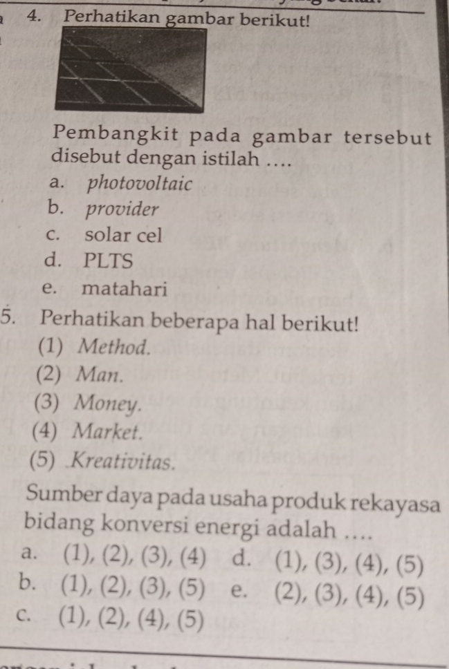 Perhatikan gambar berikut!
Pembangkit pada gambar tersebut
disebut dengan istilah ….
a. photovoltaic
b. provider
c. solar cel
d. PLTS
e. matahari
5. Perhatikan beberapa hal berikut!
(1) Method.
(2) Man.
(3) Money.
(4) Market.
(5) .Kreativitas.
Sumber daya pada usaha produk rekayasa
bidang konversi energi adalah ….
a. (1), (2), (3), (4) d. (1), (3), (4), (5)
b. (1), (2), (3), (5) e. (2), (3), (4), (5)
c. (1), (2), (4), (5)