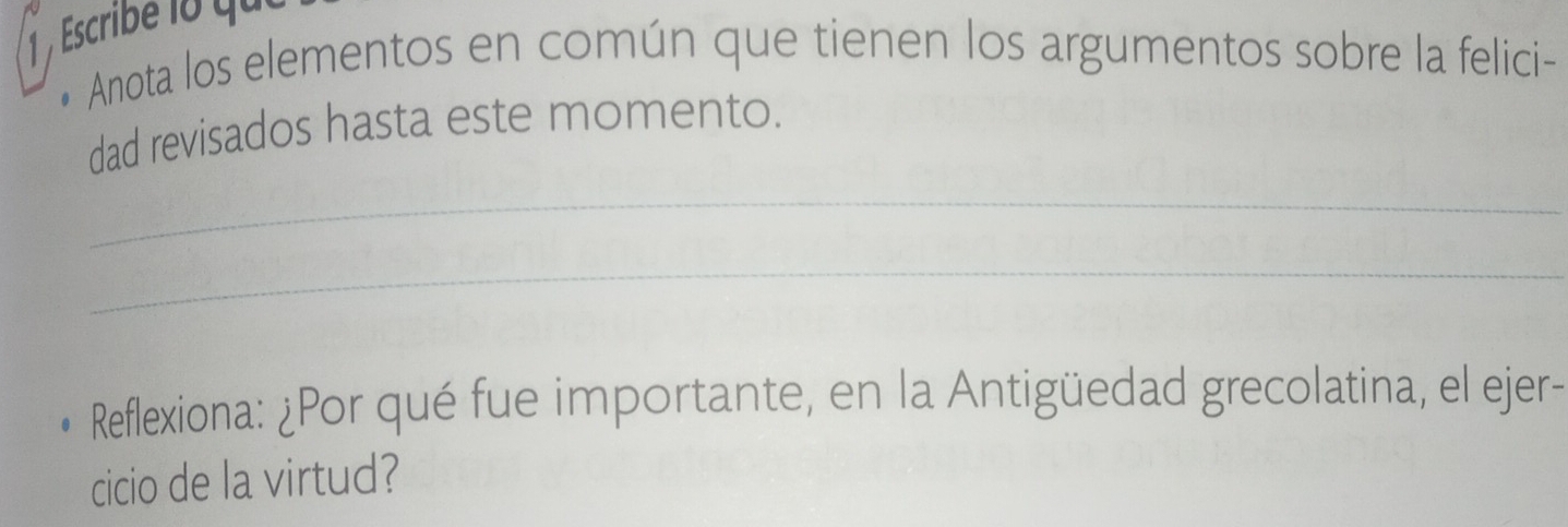 Escribe lo qui 
• Anota los elementos en común que tienen los argumentos sobre la felici- 
dad revisados hasta este momento. 
_ 
_ 
Reflexiona: ¿Por qué fue importante, en la Antigüedad grecolatina, el ejer- 
cicio de la virtud?