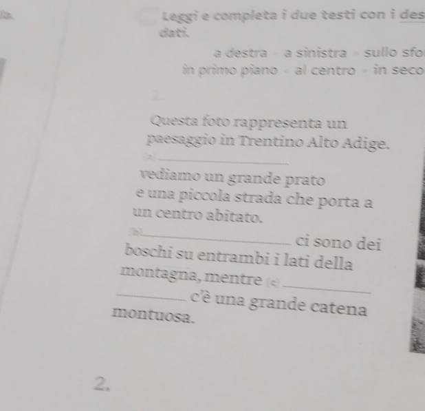 Leggi e completa i due testi con i des 
dati. 
a destra - a sinistra » sullo sfo 
in primo piano - al centro - in seco 
Questa foto rappresenta un 
paesaggio in Trentino Alto Adige. 
_ 
vediamo un grande prato 
e una piccola strada che porta a 
un centro abitato. 
(b)_ ci sono dei 
boschi su entrambi i lati della 
montagna, mentre («)_ 
_c'é una grande catena 
montuosa. 
2.