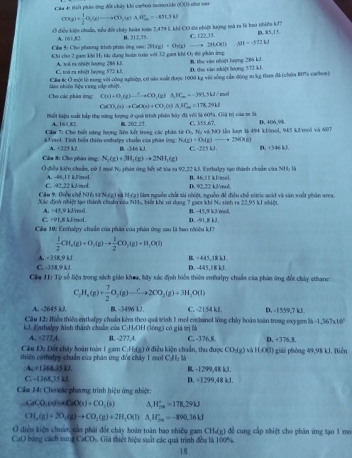 Cầu 4: Biết phản ứng đốt chúy khi carbon monoxide (CO) như sau=
CO(g)+ 1/2 O_2(g)to CO_2(g)△ _,_2H_(2m)^+=-851.5kJ
Ở điều kiện chuẩn, nều đốt chây hoàn toàn 2,479 L khí CO thì nhiệt lượng toá ra là bao nhiêu kJ7
A. 161,82. B, 212,75. C. 122,35. D. 85,15.
* Cầu 5: Cho phương trình phản ứng sa sas:2HAg)+O_2(g)(g)to 2H_2O(l) △ H=-572kJ
Khi cho 2 gam khi H₂ tác đụng hoàn toàn với 32 gam khi O₂ thì phân ứng
A. toá ra nhiệt lượng 286 kJ.
C. toá ra nhiệt lượng 572 kJ. B. thu vào nhiệt lượng 286 kJ. D. thu vào nhiệt lượng 572 kJ.
làm nhiên liệu cung cấp nhiệt.  Cầu 6: Ở một lò nung vôi công nghiệp, cử sản xuất được 1000 kg với sống cản đùng m kg than đá (chứa 80% carbon)
Cho các phản ứng: C(s)+O_2(g)xrightarrow rCO_2(g)△ H_(2a)^+=-393.5kJ/mol
CaCO_3(s)to CaO(s)+CO_2(s)△ ,H_(2as)^+=178,29kJ
Biết hiệu suất hấp thụ năng lượng ở quá trình phân hủy đá với là 60%. Giả trị của m là
A. 161,82. B. 202.27. C. 355,67,
Cầu 7: Cho biết năng lượng liên kết trong các phân tử  ở _2nN_2 D.406,98.
kVmol, Tính biến thiên enthalpy chuẩn của phân ứng N_2(g)+O_2(g) và NO lần lượt là 494 kJ/mol, 945 kJ/mol và 607
A. +225 kJ. B. -346 kJ. C. -225 kJ. 2NO(g) D, +346 kJ.
Câu 8: Cho phân ứng: N_2(g)+3H_2(g)to 2NH_3(g)
Ở điều kiện chuẩn, cứ 1 moi Nạ phản ứng hét sẽ tòa ra 92,22 kJ. Enthalpy tạo thành chuẩn của NHị là
A. -46,1 1 kJ/mol. B. 46,11 kJ/mol.
C. -92,22 kJ/mol. D. 92,22 kJ/mol.
Câu 9: Điều chế NHa từ N_1(g) và H-(g) lãm nguồn chất tải nhiệt, nguồn để điều chế nitric acid và sản xuất phân urea
Xác định nhiệt tạo thành chuẩn của NH₃, biết khi sử dụng 7 gam khi N₂ sinh ra 22,95 kJ nhiệt.
A. +45,9 kJ/mol. B. -45,9 kJ/mol.
C. +91,8 kJ/mol. D. -91.8 kJ
Cầu 10: Enthalpy chuẩn của phân của phân ứng sau là bao nhiêu kJ?
 1/2 CH_4(g)+O_2(g)to  1/2 CO_2(g)+H_2O(l)
A. +358,9 kJ B. +445.18 kJ.
C. -358,9 kJ. D. -445,18 kJ.
Cầu 11: Từ số liệu trong sách giáo khoa, hãy xác định biển thiên enthalpy chuẩn của phản ứng đổt chây ethane:
C_2H_6(g)+ 7/2 O_2(g)to 2CO_2(g)+3H_2O(l)
A. -2645 kJ. B. -3496 kJ. C. -2154 kJ D, -1559,7 kJ.
Câu 12: Biển thiên enthalpy chuẩn kẻm theo quá trình 1 mol enthunol lồng chảy hoàn toàn trong oxygen là -1,367* 10^3
kJ. Enthalpy hình thành chuẩn của C₂H₃OH (lông) có giá trị là
A. +277,4. B. -277,4. C, -376,8. D. +376,8.
Câu 13: Đốt chấy hoàn toàn 1 gam C₂H I_2(g) ở điều kiện chuẩn, thu được CO_2(g) và H_2O(l)
thiên enthalpy chuẩn của phản ứng đốt cháy 1 mol C_2H_2 : 1 giải phỏng 49,98 kJ. Biến
(A. +1368,35 kJ. B. -1299,48 kJ.
C. -1368,35 kJ, D. +1299,48 kJ.
Câu 14: Cho các phương trình hiệu ứng nhiệt:
CaCO_2(s)to CaO(s)+CO_2(s) H_(201)°=178,29kJ
CH_4(g)+2O_2(g)to CO_2(g)+2H_2O(l) A. H_(28)^o=-890,36kJ
O điều kiện chuẩn, cần phải đốt chấy hoàn toàn bao nhiêu gam  để cung cấp nhiệt cho phản ứng tạo 1 mo CH_4(g)
CaO bảng cách nung CaCO₃. Giá thiết hiệu suất các quá trình đều là 100%.
18