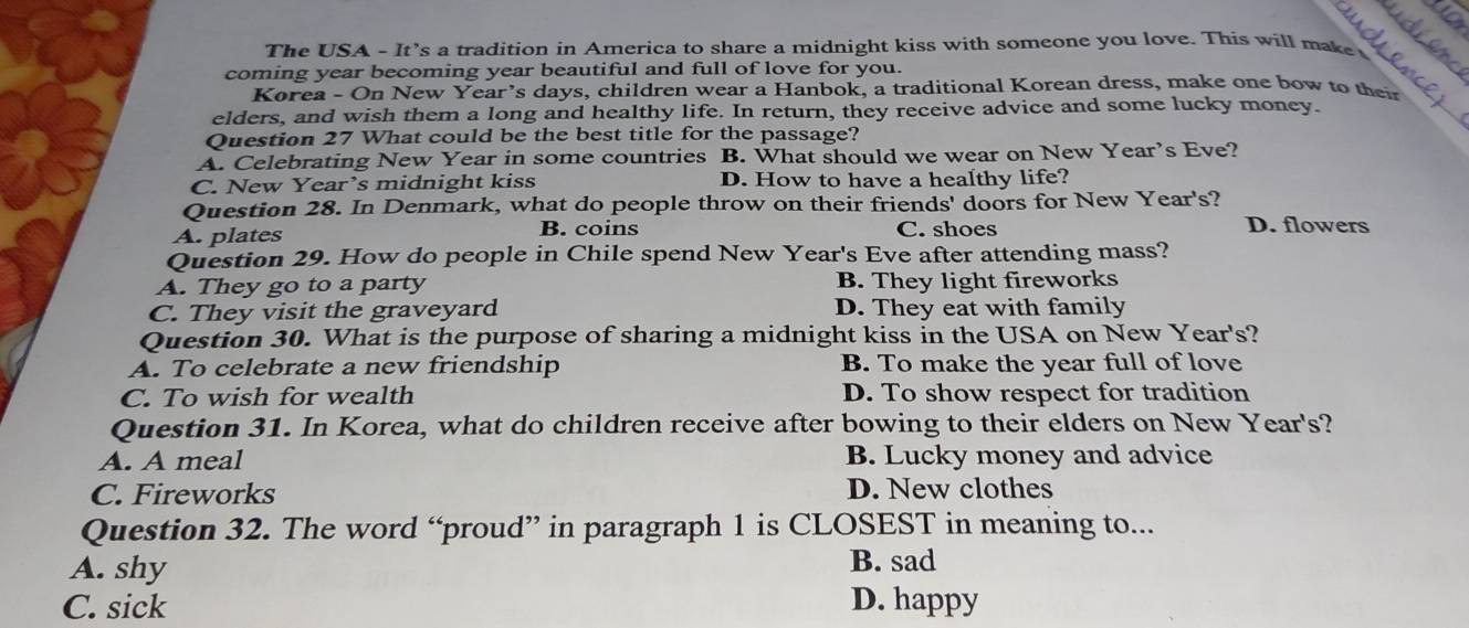 The USA - It's a tradition in America to share a midnight kiss with someone you love. This will make 
_
coming year becoming year beautiful and full of love for you.
_
Korea - On New Year’s days, children wear a Hanbok, a traditional Korean dress, make one bow to their
elders, and wish them a long and healthy life. In return, they receive advice and some lucky money.
Question 27 What could be the best title for the passage?
A. Celebrating New Year in some countries B. What should we wear on New Year’s Eve?
C. New Year’s midnight kiss D. How to have a healthy life?
Question 28. In Denmark, what do people throw on their friends' doors for New Year's?
A. plates B. coins C. shoes
D. flowers
Question 29. How do people in Chile spend New Year's Eve after attending mass?
A. They go to a party B. They light fireworks
C. They visit the graveyard D. They eat with family
Question 30. What is the purpose of sharing a midnight kiss in the USA on New Year's?
A. To celebrate a new friendship B. To make the year full of love
C. To wish for wealth D. To show respect for tradition
Question 31. In Korea, what do children receive after bowing to their elders on New Year's?
A. A meal B. Lucky money and advice
C. Fireworks D. New clothes
Question 32. The word “proud” in paragraph 1 is CLOSEST in meaning to...
A. shy
B. sad
C. sick D. happy
