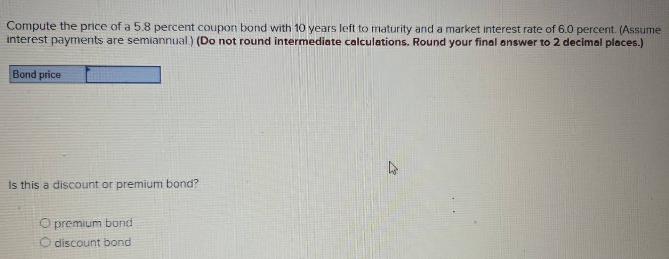 Compute the price of a 5.8 percent coupon bond with 10 years left to maturity and a market interest rate of 6.0 percent. (Assume
interest payments are semiannual.) (Do not round intermediate calculations. Round your final answer to 2 decimal places.)
Bond price
Is this a discount or premium bond?
premium bond
discount bond