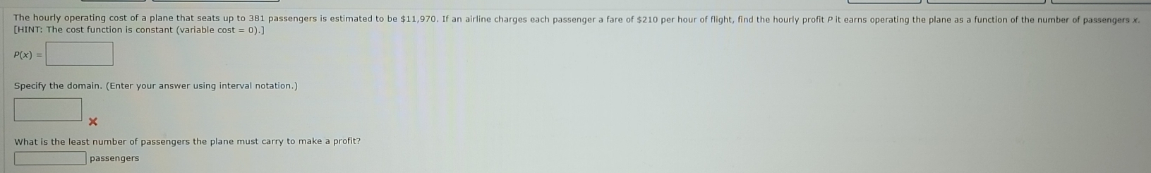 The hourly operating cost of a plane that seats up to 381 passengers is estimated to be $11,970. If an airline charges each passenger a fare of $210 per hour of flight, find the hourly profit P it earns operating the plane as a function of the number of passengers x
[HINT: The cost function is constant (variable co st=0).]
P(x)=□
Specify the domain. (Enter your answer using interval notation.) 
□ 
What is the least number of passengers the plane must carry to make a profit? 
□ passengers