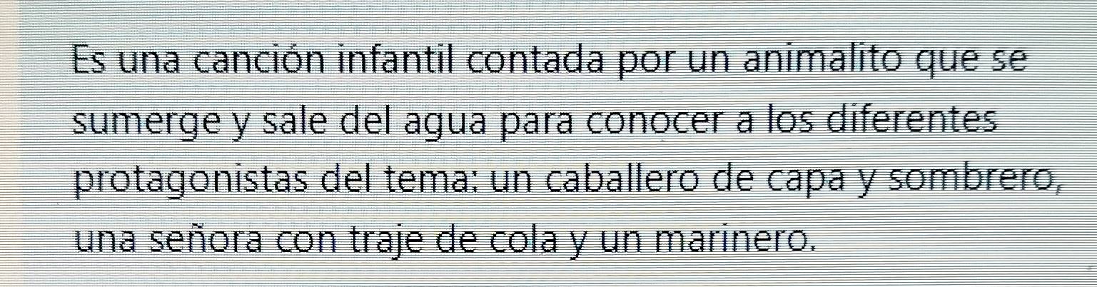 Es una canción infantil contada por un animalito que se 
sumerge y sale del agua para conocer a los diferentes 
protagonistas del tema: un caballero de capa y sombrero, 
una señora con traje de cola y un marinero.