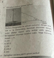 2
3. Peratikan lustrisi gambar benkt
226 m. 1s memandang kepuncak monumen devs 
sudut elevasi seperti yang temimat pada ga.
Berdasarkan informasi tersebut maka tinggi monum 
adalah .... m.
A. 226
B. 227,5
C. 230
D.240.5
E. 250
4. Perhatikan wacana pabrik garam berikut!