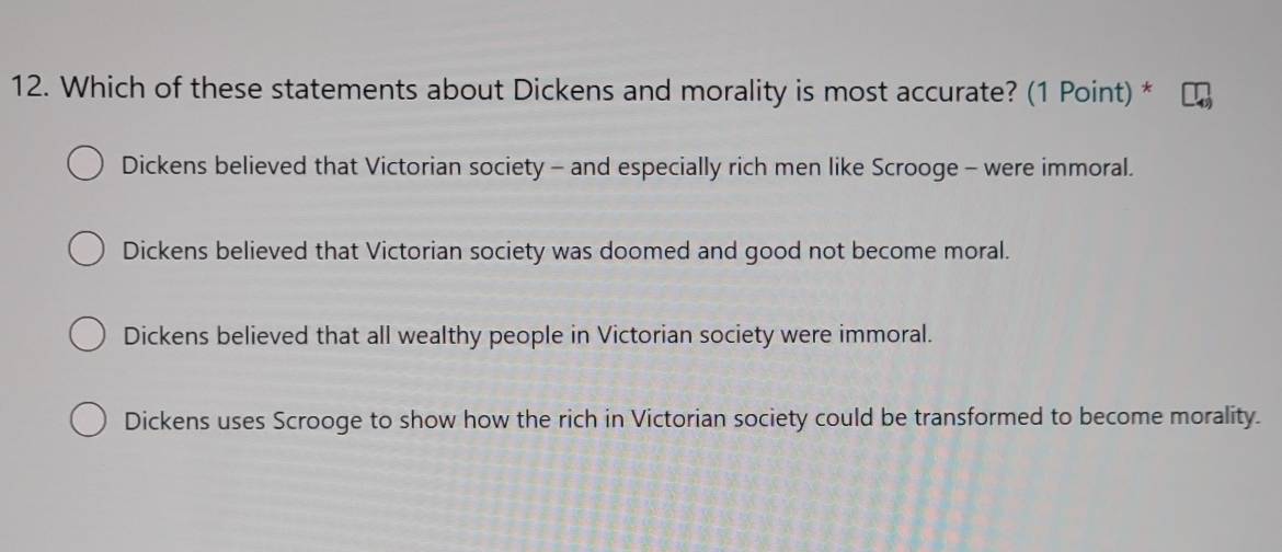 Which of these statements about Dickens and morality is most accurate? (1 Point) *
Dickens believed that Victorian society - and especially rich men like Scrooge - were immoral.
Dickens believed that Victorian society was doomed and good not become moral.
Dickens believed that all wealthy people in Victorian society were immoral.
Dickens uses Scrooge to show how the rich in Victorian society could be transformed to become morality.