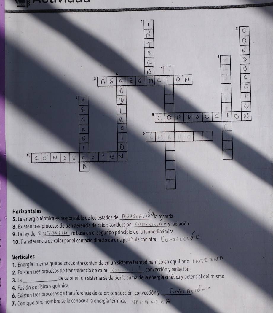 Horizontales
5. La energía térmica es responsable de los estados de _la materia.
8. Existen tres procesos de transferencia de calor: conducción, ___ y radiación.
9. La ley de _se basa en el segundo principio de la termodinámica.
10. Transferencia de calor por el contacto directo de una partícula con otra.
Verticales
1. Energía interna que se encuentra contenida en un sistema termodinámico en equilibrio.
2. Existen tres procesos de transferencia de calor: _y convección y radiación.
3. La _de calor en un sistema se da por la suma de la energía cinética y potencial del mismo.
4. Fusión de física y química.
6. Existen tres procesos de transferencia de calor: conducción, convección y_
7. Con que otro nombre se le conoce a la energía térmica.