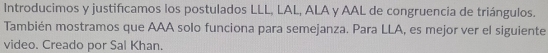 Introducimos y justifcamos los postulados LLL, LAL, ALA y AAL de congruencia de triángulos. 
También mostramos que AAA solo funciona para semejanza. Para LLA, es mejor ver el siguiente 
video. Creado por Sal Khan.