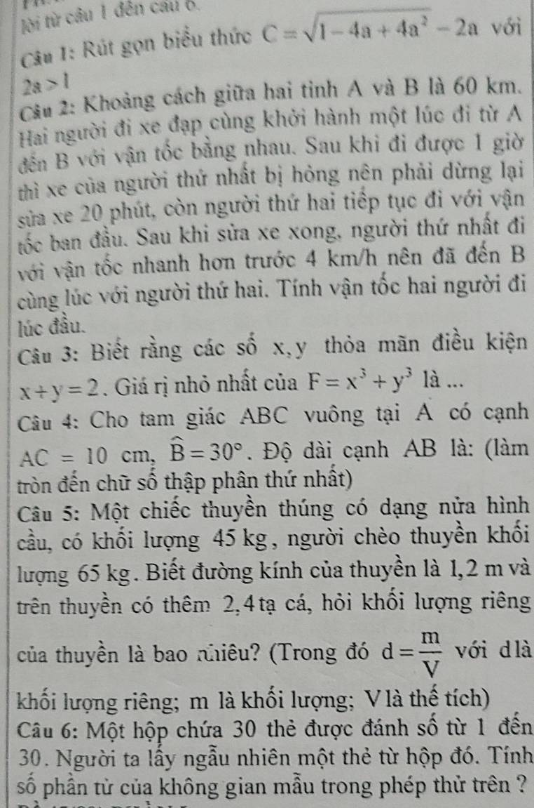 lời từ câu 1 đến cầu 6.
Câu 1: Rút gọn biểu thức C=sqrt(1-4a+4a^2)-2a với
2a>1
Cầu 2: Khoảng cách giữa hai tỉnh A và B là 60 km.
Hai người đi xe đạp cùng khởi hành một lúc đi từ A
đến B với vận tốc bằng nhau. Sau khi đi được 1 giờ
thì xe của người thứ nhất bị hỏng nên phải dừng lại
sửa xe 20 phút, còn người thứ hai tiếp tục đi với vận
tốc ban đầu. Sau khi sửa xe xong, người thứ nhất đi
với vận tốc nhanh hơn trước 4 km/h nên đã đến B
cùng lúc với người thứ hai. Tính vận tốc hai người đi
lúc đầu.
Câu 3: Biết rằng các số x,y thỏa mãn điều kiện
x+y=2. Giá rị nhỏ nhất của F=x^3+y^3 là ...
Câu 4: Cho tam giác ABC vuông tại A có cạnh
AC=10cm,widehat B=30°. Độ dài cạnh AB là: (làm
tròn đến chữ số thập phân thứ nhất)
Câu 5: Một chiếc thuyền thúng có dạng nửa hình
cầu, có khối lượng 45 kg, người chèo thuyền khối
lượng 65 kg. Biết đường kính của thuyền là 1,2 m và
trên thuyền có thêm 2,4tạ cá, hỏi khối lượng riêng
của thuyền là bao nhiêu? (Trong đó d= m/V  với d là
khối lượng riêng; m là khối lượng; V là thế tích)
Câu 6: Một hộp chứa 30 thẻ được đánh số từ 1 đến
30. Người ta lấy ngẫu nhiên một thẻ từ hộp đó. Tính
số phần tử của không gian mẫu trong phép thử trên ?