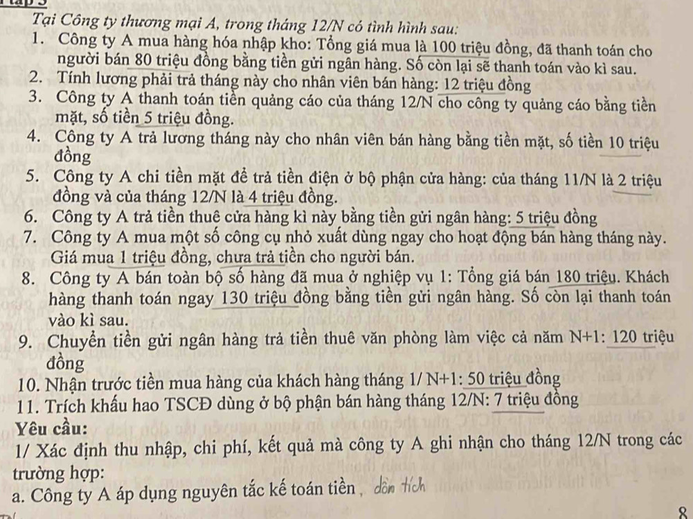 Tại Công ty thương mại A, trong tháng 12/N có tình hình sau:
1. Công ty A mua hàng hóa nhập kho: Tổng giá mua là 100 triệu đồng, đã thanh toán cho
người bán 80 triệu đồng bằng tiền gửi ngân hàng. Số còn lại sẽ thanh toán vào kì sau.
2. Tính lương phải trả tháng này cho nhân viên bán hàng: 12 triệu đồng
3. Công ty A thanh toán tiền quảng cáo của tháng 12/N cho công ty quảng cáo bằng tiền
mặt, số tiền 5 triệu đồng.
4. Công ty A trả lương tháng này cho nhân viên bán hàng bằng tiền mặt, số tiền 10 triệu
đồng
5. Công ty A chi tiền mặt để trả tiền điện ở bộ phận cửa hàng: của tháng 11/N là 2 triệu
đồng và của tháng 12/N là 4 triệu đồng.
6. Công ty A trả tiền thuê cửa hàng kì này bằng tiền gửi ngân hàng: 5 triệu đồng
7. Công ty A mua một số công cụ nhỏ xuất dùng ngay cho hoạt động bán hàng tháng này.
Giá mua 1 triệu đồng, chưa trả tiền cho người bán.
8. Công ty A bán toàn bộ số hàng đã mua ở nghiệp vụ 1: Tổng giá bán 180 triệu. Khách
hàng thanh toán ngay 130 triệu đồng bằng tiền gửi ngân hàng. Số còn lại thanh toán
vào kì sau.
9. Chuyển tiền gửi ngân hàng trả tiền thuê văn phòng làm việc cả năm N+1:120 triệu
đồng
10. Nhận trước tiền mua hàng của khách hàng tháng 1/N+1:50 0 triệu đồng
11. Trích khấu hao TSCĐ dùng ở bộ phận bán hàng tháng 12/N: 7 triệu đồng
Yêu cầu:
1/ Xác định thu nhập, chi phí, kết quả mà công ty A ghi nhận cho tháng 12/N trong các
trường hợp:
a. Công ty A áp dụng nguyên tắc kế toán tiền , dồn hích
8