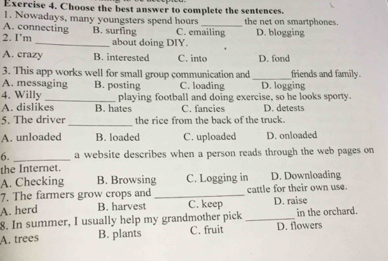 Choose the best answer to complete the sentences.
1. Nowadays, many youngsters spend hours _the net on smartphones.
A. connecting B. surfing C. emailing D. blogging
2. I’m _about doing DIY.
A. crazy B. interested C. into D. fond
3. This app works well for small group communication and _friends and family.
A. messaging B. posting C. loading D. logging
4. Willy_ playing football and doing exercise, so he looks sporty.
A. dislikes B. hates C. fancies D. detests
_
5. The driver the rice from the back of the truck.
A. unloaded B. loaded C. uploaded D. onloaded
6. _a website describes when a person reads through the web pages on
the Internet.
A. Checking B. Browsing C. Logging in D. Downloading
7. The farmers grow crops and _cattle for their own use.
A. herd B. harvest C. keep D. raise
8. In summer, I usually help my grandmother pick _in the orchard.
A. trees B. plants C. fruit D. flowers