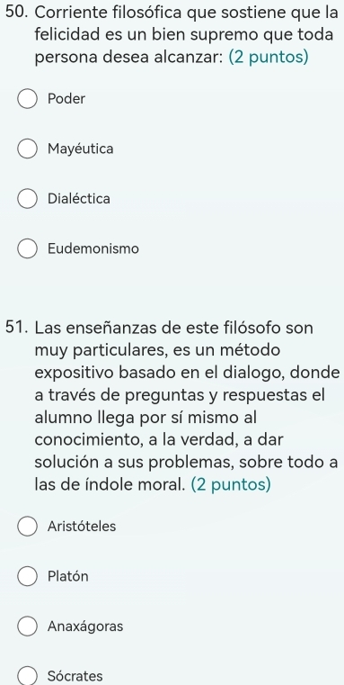 Corriente filosófica que sostiene que la
felicidad es un bien supremo que toda
persona desea alcanzar: (2 puntos)
Poder
Mayéutica
Dialéctica
Eudemonismo
51. Las enseñanzas de este filósofo son
muy particulares, es un método
expositivo basado en el dialogo, donde
a través de preguntas y respuestas el
alumno llega por sí mismo al
conocimiento, a la verdad, a dar
solución a sus problemas, sobre todo a
las de índole moral. (2 puntos)
Aristóteles
Platón
Anaxágoras
Sócrates