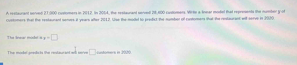 A restaurant served 27,000 customers in 2012. In 2014, the restaurant served 28,400 customers. Write a linear model that represents the number y of 
customers that the restaurant serves x years after 2012. Use the model to predict the number of customers that the restaurant will serve in 2020. 
The linear model is y=□
The model predicts the restaurant will serve □ customers in 2020