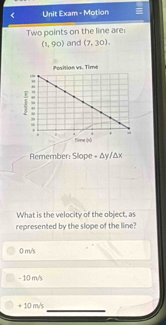 Unit Exam - Motion
Two points on the line are:
(1,90) and (7,30). 
Position vs. Time
Remember: Slope =△ y/△ x
What is the velocity of the object, as
represented by the slope of the line?
0 m/s
- 10 m/s
+ 10 m/s