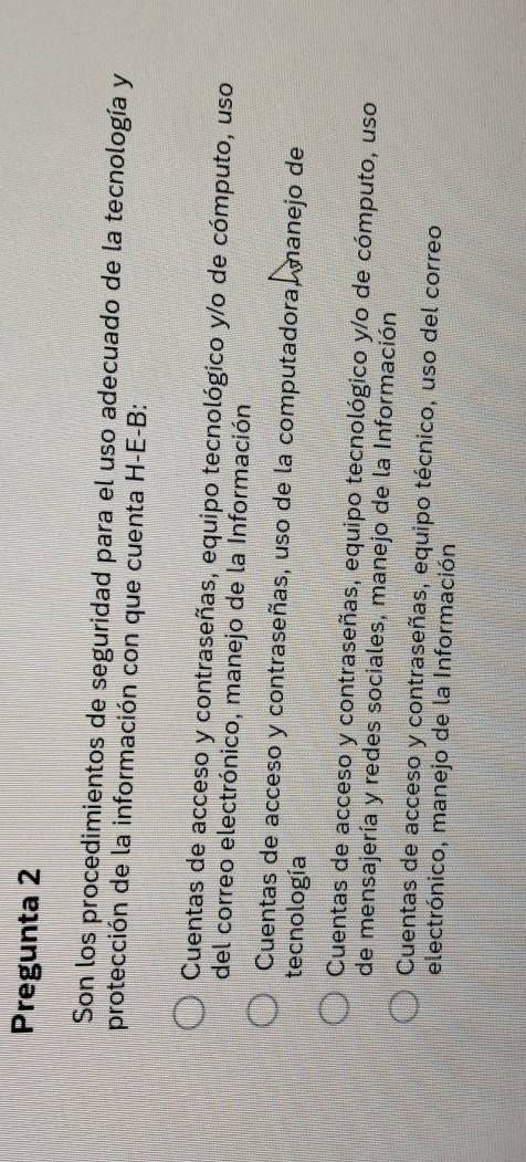 Pregunta 2
Son los procedimientos de seguridad para el uso adecuado de la tecnología y
protección de la información con que cuenta H-E-B:
Cuentas de acceso y contraseñas, equipo tecnológico y/o de cómputo, uso
del correo electrónico, manejo de la Información
Cuentas de acceso y contraseñas, uso de la computadora, manejo de
tecnología
Cuentas de acceso y contraseñas, equipo tecnológico y/o de cómputo, uso
de mensajería y redes sociales, manejo de la Información
Cuentas de acceso y contraseñas, equipo técnico, uso del correo
electrónico, manejo de la Información