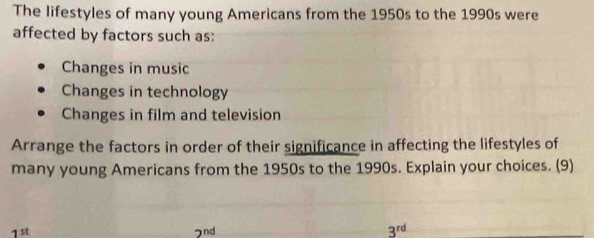 The lifestyles of many young Americans from the 1950s to the 1990s were
affected by factors such as:
Changes in music
Changes in technology
Changes in film and television
Arrange the factors in order of their significance in affecting the lifestyles of
many young Americans from the 1950s to the 1990s. Explain your choices. (9)
1st 7nd 3^(rd)