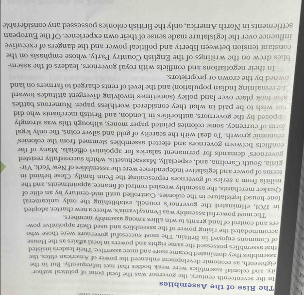 bui The Rise of the Assemblies 
prop In the seventeenth century, the governor was the focal point of political author- 
off 
ity, and colonial assemblies were weak bodies that met infrequently. But in the 
eighteenth, as economic development enhanced the power of American elites, the 
assemblies they dominated became more and more assertive. Their leaders insisted 
that assemblies possessed the same rights and powers in local affairs as the House 
a of Commons enjoyed in Britain. The most successful governors were those who 
accommodated the rising power of the assemblies and used their appointive pow- 
ers and control of land grants to win allies among assembly members. 
The most powerful assembly was Pennsylvania's, where a new charter, adopted 
in 1701, eliminated the governor's council, establishing the only unicameral 
(one-house) legislature in the colonies. Controlled until mid-century by an elite of 
Quaker merchants, the assembly wrested control of finance, appointments, and the 
militia from a series of governors representing the Penn family. Close behind in 
terms of power and legislative independence were the assemblies of New York, Vir- 
ginia, South Carolina, and, especially, Massachusetts, which successfully resisted 
governors' demands for permanent salaries for appointed officials. Many of the 
conflicts between governors and elected assemblies stemmed from the colonies' 
economic growth. To deal with the scarcity of gold and silver coins, the only legal 
form of currency, some colonies printed paper money, although this was strongly 
opposed by the governors, authorities in London, and British merchants who did 
not wish to be paid in what they considered worthless paper. Numerous battles 
also took place over land policy (sometimes involving divergent attitudes toward 
the remaining Indian population) and the level of rents charged to farmers on land 
owned by the crown or proprietors. 
In their negotiations and conflicts with royal governors, leaders of the assem- 
blies drew on the writings of the English Country Party, whose emphasis on the 
constant tension between liberty and political power and the dangers of executive 
influence over the legislature made sense of their own experience. Of the European 
settlements in North America, only the British colonies possessed any considerable