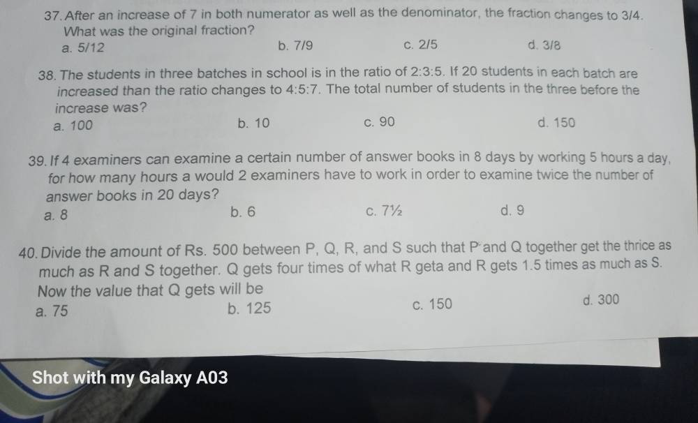 After an increase of 7 in both numerator as well as the denominator, the fraction changes to 3/4.
What was the original fraction?
a. 5/12 b. 7/9 c. 2/5 d. 3/8
38. The students in three batches in school is in the ratio of 2:3:5. If 20 students in each batch are
increased than the ratio changes to 4:5:7. The total number of students in the three before the
increase was?
a. 100 b. 10 c. 90 d. 150
39. If 4 examiners can examine a certain number of answer books in 8 days by working 5 hours a day,
for how many hours a would 2 examiners have to work in order to examine twice the number of
answer books in 20 days?
a. 8 b. 6 c. 7½ d. 9
40. Divide the amount of Rs. 500 between P, Q, R, and S such that Pand Q together get the thrice as
much as R and S together. Q gets four times of what R geta and R gets 1.5 times as much as S.
Now the value that Q gets will be
a. 75 b. 125 c. 150 d. 300
Shot with my Galaxy A03