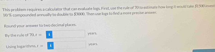 This problem requires a calculator that can evaluate logs. First, use the rule of 70 to estimate how long it would take $1500 invest
10 % compounded annually to double to $3000. Then use logs to find a more precise answer. 
Round your answer to two decimal places. 
By the rule of 70, t= i years. 
Using logarithms, t= i years.