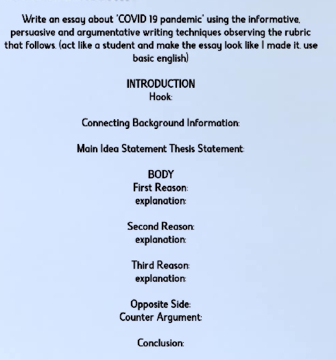 Write an essay about "COVID 19 pandemic' using the informative, 
persuasive and argumentative writing techniques observing the rubric 
that follows. (act like a student and make the essay look like I made it. use 
basic english) 
INTRODUCTION 
Hook: 
Connecting Background Information: 
Main Idea Statement Thesis Statement 
BODY 
First Reason: 
explanation: 
Second Reason: 
explanation: 
Third Reason: 
explanation: 
Opposite Side: 
Counter Argument: 
Conclusion: