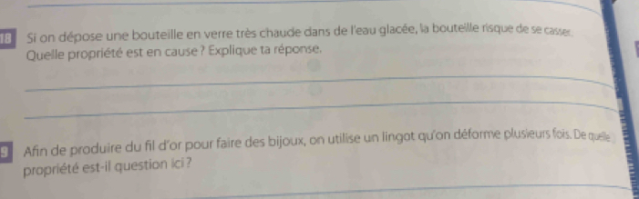 Si on dépose une bouteille en verre très chaude dans de l'eau glacée, la bouteille risque de se casser 
Quelle propriété est en cause? Explique ta réponse. 
_ 
_ 
Afin de produire du fil d'or pour faire des bijoux, on utilise un lingot qu'on déforme plusieurs fois. De quelle 
_ 
propriété est-il question ici ?