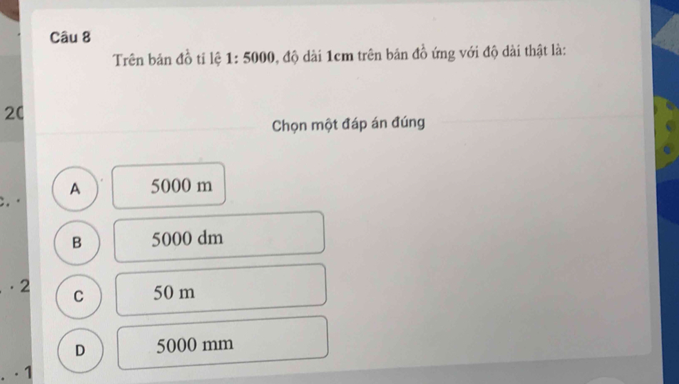 Trên bản đồ tỉ lệ 1:5000 0, độ dài 1cm trên bản đồ ứng với độ dài thật là:
20
Chọn một đáp án đúng
A 5000 m
B 5000 dm
· 2 C 50 m
D 5000 mm
· 1