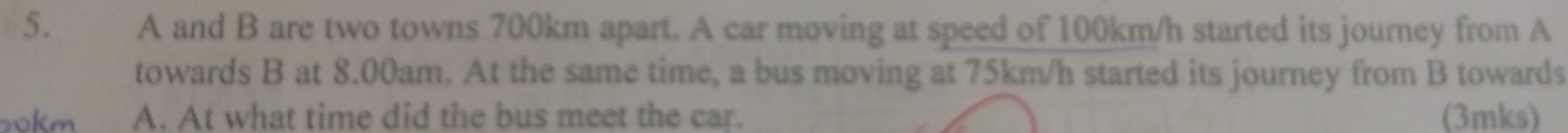 A and B are two towns 700km apart. A car moving at speed of 100km/h started its journey from A
towards B at 8.00am. At the same time, a bus moving at 75km/h started its journey from B towards
okm A. At what time did the bus meet the car. (3mks)