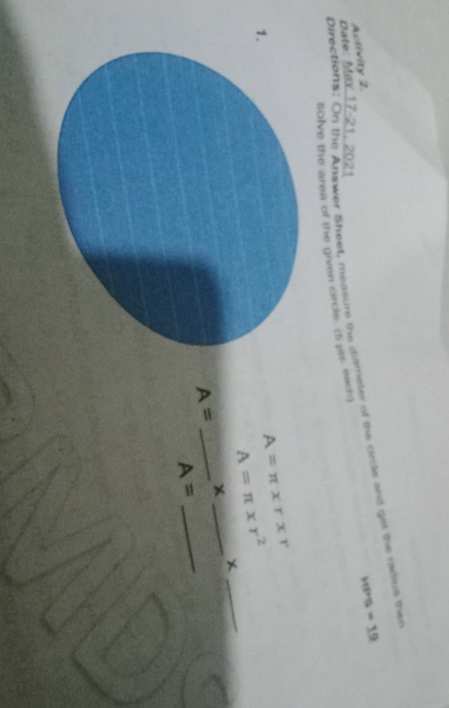 Directions: On the Answer Sheet, measure the diameter of the crcle and get the radius then 
Activity 2.
HPS=19
Date: Max 17-21, 2021 
solve the area of the given circle. (5 pts. each) 
1.
A=π * r* r
A=π * r^2
_X 
_X 
_ A=
A=
_