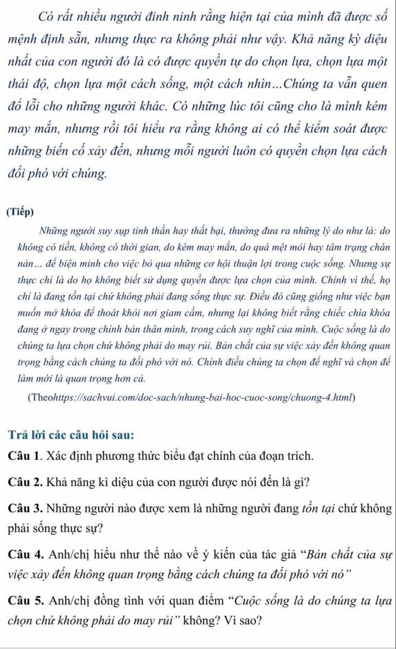 Có rất nhiều người đinh ninh rằng hiện tại của mình đã được số
mệnh định sẵn, nhưng thực ra không phải như vậy. Khả năng kỳ diệu
nhất của con người đó là có được quyền tự do chọn lựa, chọn lựa một
thải độ, chọn lựa một cách sống, một cách nhìn...Chúng ta vẫn quen
đổ lỗi cho những người khác. Có những lúc tôi cũng cho là mình kém
may mắn, nhưng rồi tôi hiểu ra rằng không ai có thể kiểm soát được
những biến cố xảy đến, nhưng mỗi người luôn có quyền chọn lựa cách
đối phó với chúng.
(Tiếp)
Những người suy sụp tinh thần hay thất bại, thường đưa ra những lý do như là: do
không có tiển, không có thời gian, do kém may mắn, do quả mệt mỏi hay tâm trạng chán
nân... để biện minh cho việc bỏ qua những cơ hội thuận lợi trong cuộc sống. Nhưng sự
thực chi là do họ không biết sứ dụng quyền được lựa chọn của mình. Chính vì thể, họ
chỉ là đang tồn tại chứ không phải đang sống thực sự. Điều đó cũng giống như việc bạn
muốn mở khóa để thoát khói nơi giam cầm, nhưng lại không biết rằng chiếc chìa khóa
đang ở ngay trong chính bản thân mình, trong cách suy nghĩ của mình. Cuộc sống là do
chủng ta lựa chọn chứ không phải do may rủi. Bản chất của sự việc xây đến không quan
trọng bằng cách chúng ta đối phó với nó. Chính điều chúng ta chọn để nghĩ và chọn để
làm mới là quan trọng hơn cả.
(Theohttps://sachvui.com/doc-sach/nhung-bai-hoc-cuoc-song/chuong-4.html)
Trả lời các câu hỏi sau:
Câu 1. Xác định phương thức biểu đạt chính của đoạn trích.
Câu 2. Khả năng kì diệu của con người được nói đến là gì?
Câu 3. Những người nào được xem là những người đang tồn tại chứ không
phải sống thực sự?
Câu 4. Anh/chị hiểu như thế nào về ý kiến của tác giả “Bản chất của sự
việc xảy đến không quan trọng bằng cách chúng ta đối phó với nó''
Câu 5. Anh/chị đồng tình với quan điểm “Cuộc sống là do chúng ta lựa
chọn chứ không phải do may rủi '' không? Vì sao?