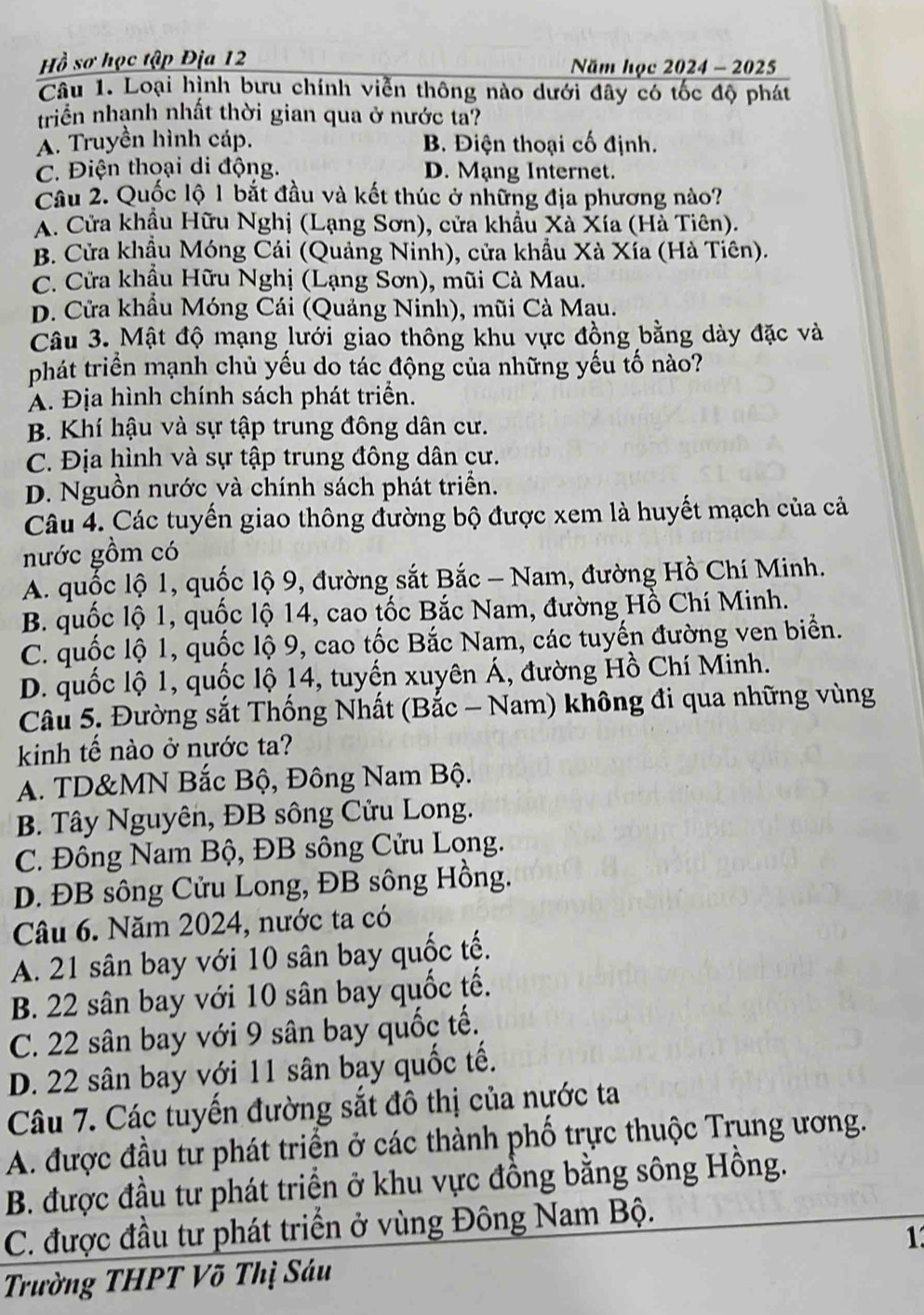 Hồ sơ học tập Địa 12 Năm học 2024 - 2025
Câu 1. Loại hình bưu chính viễn thông nào dưới đây có tốc độ phát
triển nhạnh nhất thời gian qua ở nước ta?
Á. Truyền hình cáp. B. Điện thoại cố định.
C. Điện thoại di động. D. Mạng Internet.
Câu 2. Quốc lộ 1 bắt đầu và kết thúc ở những địa phương nào?
X. Cửa khẩu Hữu Nghị (Lạng Sơn), cửa khẩu Xà Xía (Hà Tiên).
B. Cửa khẩu Móng Cái (Quảng Ninh), cửa khẩu Xà Xía (Hà Tiên).
C. Cửa khẩu Hữu Nghị (Lạng Sơn), mũi Cà Mau.
D. Cửa khẩu Móng Cái (Quảng Ninh), mũi Cà Mạu.
Câu 3. Mật độ mạng lưới giao thông khu vực đồng bằng dày đặc và
phát triển mạnh chủ yếu do tác động của những yếu tố nào?
A. Địa hình chính sách phát triển.
B Khí hậu và sự tập trung đông dân cư.
C. Địa hình và sự tập trung đông dân cư.
D. Nguồn nước và chính sách phát triển.
Câu 4. Các tuyến giao thông đường bộ được xem là huyết mạch của cả
nước gồm có
A. quốc lộ 1, quốc lộ 9, đường sắt Bắc - Nam, đường Hồ Chí Minh.
B. quốc lộ 1, quốc lộ 14, cao tốc Bắc Nam, đường Hồ Chí Minh.
C. quốc lộ 1, quốc lộ 9, cao tốc Bắc Nam, các tuyến đường ven biển.
D. quốc lộ 1, quốc lộ 14, tuyến xuyên Á, đường Hồ Chí Minh.
Câu 5. Đường sắt Thống Nhất (Bắc - Nam) không đi qua những vùng
kinh tế nào ở nước ta?
A. TD&MN Bắc Bộ, Đông Nam Bộ.
B. Tây Nguyên, ĐB sông Cửu Long.
C. Đông Nam Bộ, ĐB sông Cửu Long.
D. ĐB sông Cửu Long, ĐB sông Hồng.
Câu 6. Năm 2024, nước ta có
A. 21 sân bay với 10 sân bay quốc tế.
B. 22 sân bay với 10 sân bay quốc tế.
C. 22 sân bay với 9 sân bay quốc tế.
D. 22 sân bay với 11 sân bay quốc tế.
Câu 7. Các tuyến đường sắt đô thị của nước ta
A. được đầu tư phát triển ở các thành phố trực thuộc Trung ương.
B. được đầu tư phát triển ở khu vực đồng bằng sông Hồng.
C. được đầu tư phát triển ở vùng Đông Nam Bộ.
1
Trường THPT Võ Thị Sáu