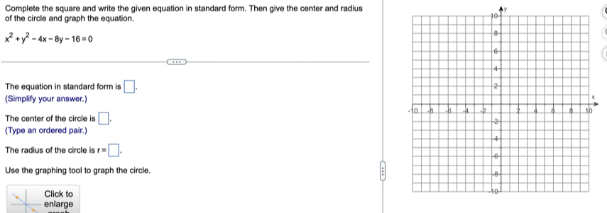 Complete the square and write the given equation in standard form. Then give the center and radius y
of the circle and graph the equation.
x^2+y^2-4x-8y-16=0
The equation in standard form is □. 
(Simplify your answer.) 
The center of the circle is □. 
(Type an ordered pair.) 
The radius of the circle is r=□. 
Use the graphing tool to graph the circle. 
Click to 
enlarge