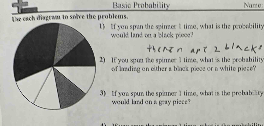 Basic Probability Name: 
Use each diagram to solve the problems. 
1) If you spun the spinner 1 time, what is the probability 
would land on a black piece? 
2) If you spun the spinner 1 time, what is the probability 
of landing on either a black piece or a white piece? 
3) If you spun the spinner 1 time, what is the probability 
would land on a gray piece?