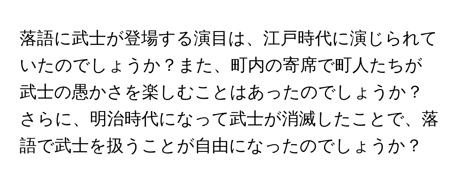 落語に武士が登場する演目は、江戸時代に演じられていたのでしょうか？また、町内の寄席で町人たちが武士の愚かさを楽しむことはあったのでしょうか？さらに、明治時代になって武士が消滅したことで、落語で武士を扱うことが自由になったのでしょうか？