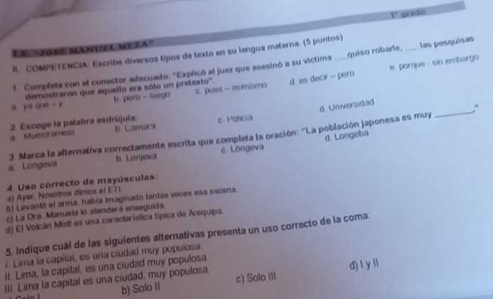 1° grado
Le. ''Joßé Sanuel Meza''
II. COMPETENCIA: Escribe diversos lipos de texto en su lengua materna. (5 puntos)
e. porque - sin embargo
1. Compłeta con el conector adecuado: 'Explicó al juez que asesinó a su víctima quiso robarie. _las pesquisas
demostraron que aquello era sólo un pretexto'.
a ya que - y b pero - luego c. pues- asimismo d. es decir -- pero
d. Universidad
a. Muéstrameio 2. Escoge la palabra esdrújula: c. Poficia
b. Camara
d. Longeba
3. Marca la afternativa correctamente escrita que completa la oración: "La población japonesa es muy
_
a Longeva b. Lonjeva c. Lóngeva
4 Uso correcto de mayúsculas:
a) Ayer, Nosotros dimos el ETI
b) Levantó el arma. había imaginado tantas veces esa escena.
c) La Dra. Manuela lo atenderá enseguida.
d) El Volcán Misti es una característica típica de Arequipa.
5. Indique cuál de las siguientes alternativas presenta un uso correcto de la coma:
i. Lima la capital, es una ciudad muy populosa.
II. Lima, la capital, es una ciudad muy populosa.
III. Lima la capital es una ciudad, muy populosa. c) Solo III d) l y ll
b) Solo II