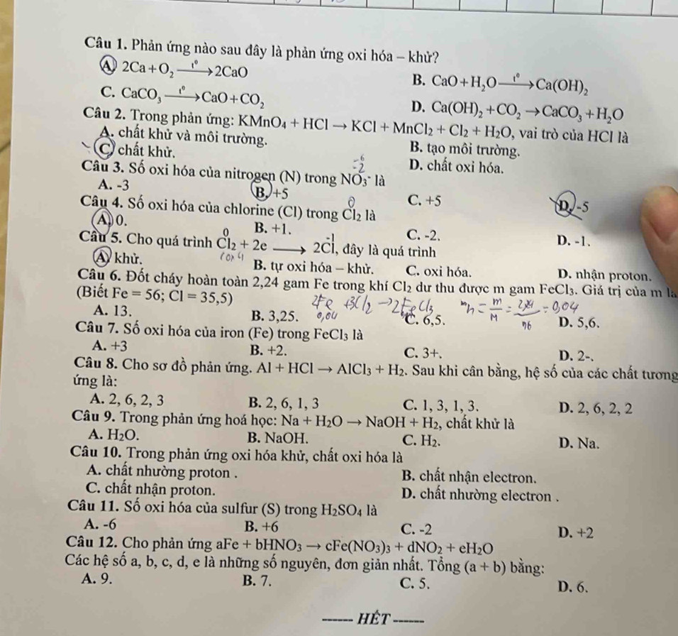 Phản ứng nào sau đây là phản ứng oxi hóa - khử?
④ 2Ca+O_2xrightarrow 1°2CaO
C. CaCO_3xrightarrow I°CaO+CO_2
B. CaO+H_2Oxrightarrow I°Ca(OH)_2
D. Ca(OH)_2+CO_2to CaCO_3+H_2O
Câu 2. Trong phản ứng: KMnO_4+HClto KCl+MnCl_2+Cl_2+H_2O,vaitro o của HCl là
A. chất khử và môi trường. B. tạo môi trường.
C chất khử. D. chất oxi hóa.
Câu 3. Số oxi hóa của nitrogen (N) trong NO_3^-la
B)+5
A. -3 D-5
0 C. +5
Câu 4. Số oxi hóa của chlorine (Cl) trong Cl_2 là
A0. C. -2. D. -1.
n B +1.
Cầu 5. Cho quá trình Cl_2+2eto 2Cl , đây là quá trình
A khử. B. tự oxi hóa - khử. C. oxi hóa. D. nhận proton.
Câu 6. Đốt cháy hoàn toàn 2,24 gam Fe trong khí Cl_2 dư thu được m gam FeCl3 . Giá trị của m la
(Biết Fe=56;Cl=35,5)
A. 13. B. 3,25. C. 6,5. D. 5,6.
Câu 7. Số oxi hóa của iron (Fe) trong FeCl_3 là
A. +3 B. +2. C. 3+.
D. 2-.
Câu 8. Cho sơ đồ phản ứng. Al+HClto AlCl_3+H_2. Sau khi cân bằng, hệ số của các chất tương
ứng là:
A. 2, 6, 2, 3 B. 2, 6, 1, 3 C. 1, 3, 1, 3. D. 2, 6, 2, 2
Câu 9. Trong phản ứng hoá học: Na+H_2Oto NaOH+H_2 , chất khử là
A. H_2O. B. NaOH. C. H_2. D. Na.
Câu 10. Trong phản ứng oxi hóa khử, chất oxi hóa là
A. chất nhường proton . B. chất nhận electron.
C. chất nhận proton. D. chất nhường electron .
Câu 11. Số oxi hóa của sulfur (S) trong H_2SO_4 là
A. -6 B. +6 C. -2 D. +2
Câu 12. Cho phản ứng aFe +bHNO_3 to cFe(NO_3)_3+dNO_2+eH_2O
Các hệ số a, b, c, d, e là những số nguyên, đơn giản nhất. Tổng (a+b) bằng:
A. 9. B. 7. C. 5. D. 6.
_hết_